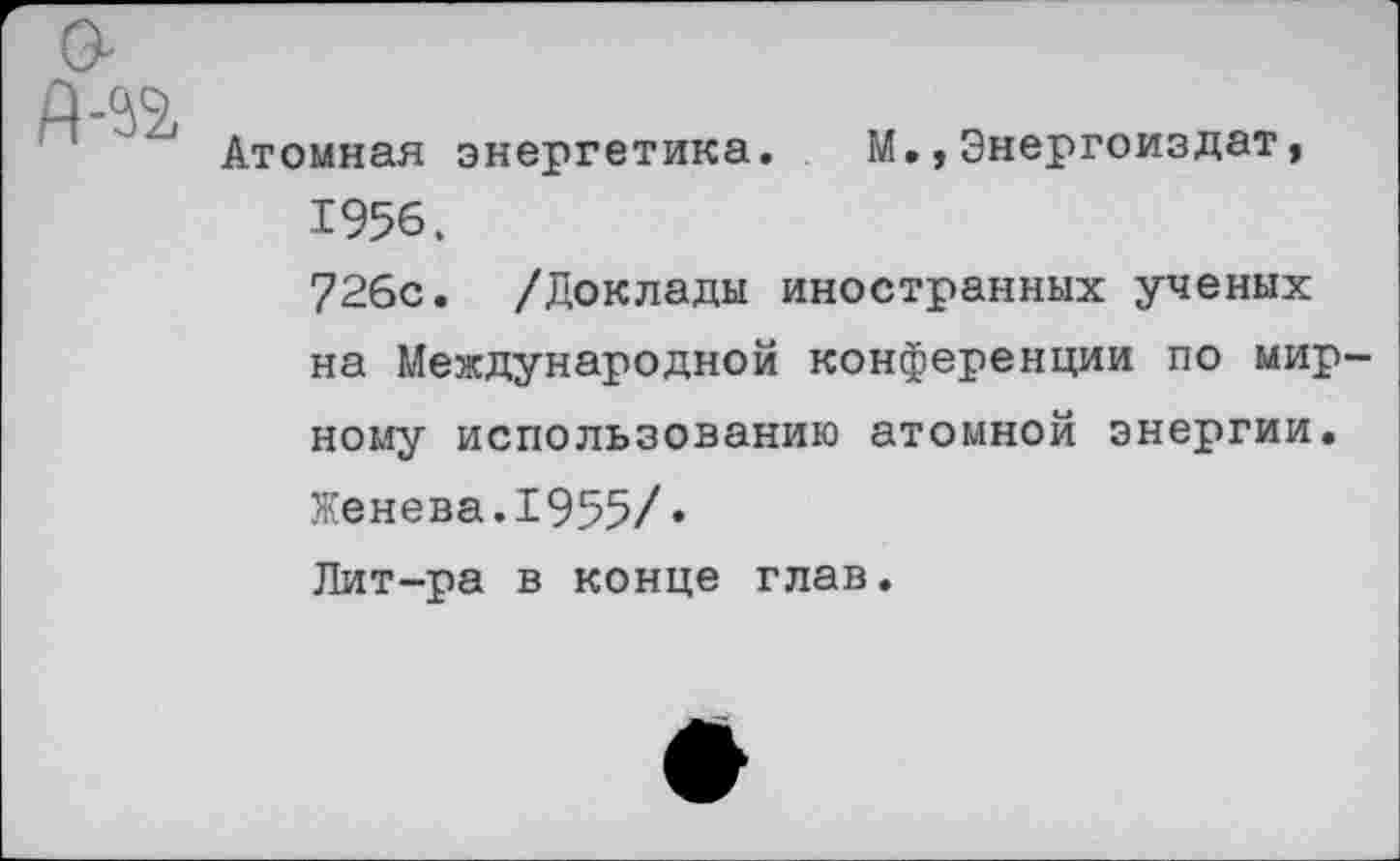 ﻿Атомная энергетика. М.,Энергоиздат, 1956. 726с. /Доклады иностранных ученых на Международной конференции по мир ному использованию атомной энергии.
Женева.1955/* Лит-ра в конце глав.